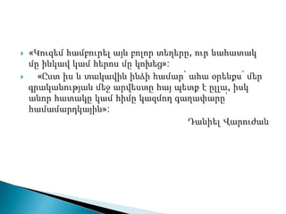  «Կուզեմ համբուրել այն բոլոր տեղերը, ուր նահատակ
մը ինկավ կամ հերոս մը կոխեց»:
 «Ըստ իս և տակավին ինձի համար՝ ահա օրենքս՝ մեր
գրականության մեջ արվեստը հայ պետք է ըլլա, իսկ
անոր հատակը կամ հիմը կազմող գաղափարը՝
համամարդկային»:
Դանիել Վարուժան
 