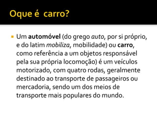 Oque é  carro?Um automóvel (do grego auto, por si próprio, e do latim mobiliza, mobilidade) ou carro, como referência a um objetos responsável pela sua própria locomoção) é um veículos motorizado, com quatro rodas, geralmente destinado ao transporte de passageiros ou mercadoria, sendo um dos meios de transporte mais populares do mundo.