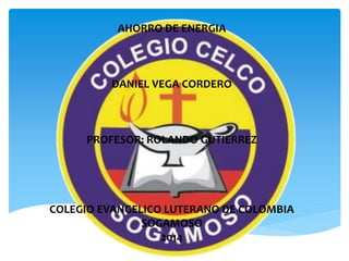 AHORRO DE ENERGIA 
DANIEL VEGA CORDERO 
PROFESOR: ROLANDO GUTIERREZ 
COLEGIO EVANGELICO LUTERANO DE COLOMBIA 
SOGAMOSO 
2014 
 
