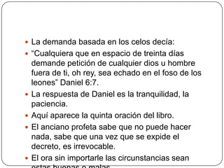 La demanda basada en los celos decía:“Cualquiera que en espacio de treinta días demande petición de cualquier dios u hombre fuera de ti, oh rey, sea echado en el foso de los leones” Daniel 6:7.La respuesta de Daniel es la tranquilidad, la paciencia.Aquí aparece la quinta oración del libro.El anciano profeta sabe que no puede hacer nada, sabe que una vez que se expide el decreto, es irrevocable.El ora sin importarle las circunstancias sean estas buenas o malas.