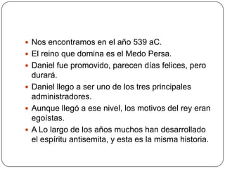 Nos encontramos en el año 539 aC.El reino que domina es el Medo Persa.Daniel fue promovido, parecen días felices, pero durará.Daniel llego a ser uno de los tres principales administradores.Aunque llegó a ese nivel, los motivos del rey eran egoístas.A Lo largo de los años muchos han desarrollado el espíritu antisemita, y esta es la misma historia.