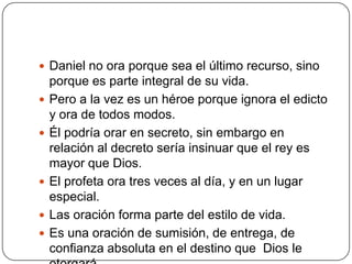 Daniel no ora porque sea el último recurso, sino porque es parte integral de su vida.Pero a la vez es un héroe porque ignora el edicto y ora de todos modos.Él podría orar en secreto, sin embargo en relación al decreto sería insinuar que el rey es mayor que Dios.El profeta ora tres veces al día, y en un lugar especial.Las oración forma parte del estilo de vida.Es una oración de sumisión, de entrega, de confianza absoluta en el destino que  Dios le otorgará.