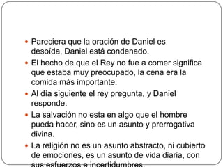 Pareciera que la oración de Daniel es desoída, Daniel está condenado.El hecho de que el Rey no fue a comer significa que estaba muy preocupado, la cena era la comida más importante.Al día siguiente el rey pregunta, y Daniel responde.La salvación no esta en algo que el hombre pueda hacer, sino es un asunto y prerrogativa divina.La religión no es un asunto abstracto, ni cubierto de emociones, es un asunto de vida diaria, con sus esfuerzos e incertidumbres.