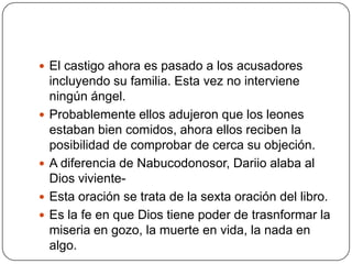 El castigo ahora es pasado a los acusadores incluyendo su familia. Esta vez no interviene ningún ángel.Probablemente ellos adujeron que los leones estaban bien comidos, ahora ellos reciben la posibilidad de comprobar de cerca su objeción.A diferencia de Nabucodonosor, Dariio alaba al Dios viviente-Esta oración se trata de la sexta oración del libro.Es la fe en que Dios tiene poder de trasnformar la miseria en gozo, la muerte en vida, la nada en algo.