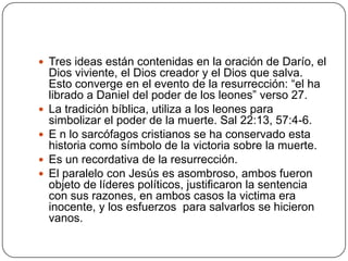 Tres ideas están contenidas en la oración de Darío, el Dios viviente, el Dios creador y el Dios que salva. Esto converge en el evento de la resurrección: “el ha librado a Daniel del poder de los leones” verso 27.La tradición bíblica, utiliza a los leones para simbolizar el poder de la muerte. Sal 22:13, 57:4-6.E n lo sarcófagos cristianos se ha conservado esta historia como símbolo de la victoria sobre la muerte.Es un recordativa de la resurrección.El paralelo con Jesús es asombroso, ambos fueron objeto de líderes políticos, justificaron la sentencia con sus razones, en ambos casos la victima era inocente, y los esfuerzos  para salvarlos se hicieron vanos.
