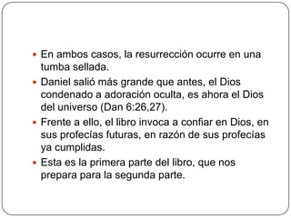 En ambos casos, la resurrección ocurre en una tumba sellada.Daniel salió más grande que antes, el Dios condenado a adoración oculta, es ahora el Dios del universo (Dan 6:26,27).Frente a ello, el libro invoca a confiar en Dios, en sus profecías futuras, en razón de sus profecías ya cumplidas.Esta es la primera parte del libro, que nos prepara para la segunda parte.