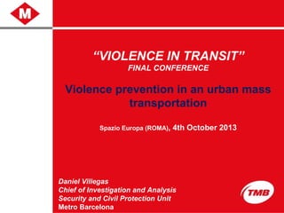 “VIOLENCE IN TRANSIT”
FINAL CONFERENCE
Violence prevention in an urban mass
transportation
Spazio Europa (ROMA), 4th October 2013
Daniel Villegas
Chief of Investigation and Analysis
Security and Civil Protection Unit
Metro Barcelona
 