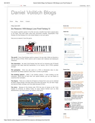 8/21/2018 Daniel Volitich Blogs: Six Reasons I Will Always Love Final Fantasy Vi
https://daniel-volitich.blogspot.com/2018/07/six-reasons-i-will-always-love-final.html 1/2
Daniel Volitich Blogs
Home Blog About Contact
Friday, July 20, 2018
Six Reasons I Will Always Love Final Fantasy Vi
I’ve played a gazillion games in my life, but only a handful have held a special place
in my heart. And even fewer were from old-school consoles. Squaresoft’s Final
Fantasy VI (Final Fantasy III in the United States) is one such game.
Here are six reasons I love this game.
The world: Every Final Fantasy world is unique in its own right. While my favorite is
still the world of FFVII, FFVI’s world is still a classic with medieval and steampunk
influences.
The characters: No other Final Fantasy has had such an amazing cast of diverse
characters with deep heart-felt backstories. In our opinion, this is FFVI’s greatest
strength.
The gameplay: Once you get used to it, FFVI is ridiculously easy to play.
Squaresoft has always catered to fans when it comes to gameplay.
The building options: When I say building options, I mean building up the
characters. While they all have their own special attacks, you can use Espers to
customize their strengths.
The Espers: There are a whole lot of Espers to choose from once you’ve collected
all these magical beings. And they bring more than just power. You can learn magic
and become faster, stronger, and more agile because of them.
The story: Because of the diverse cast, FFVI has tons of stories to tell. From
tragedy to romance, to sibling rivalry, to more mature themes such as child
abandonment, and mind control, you name it, FFVI has it.
Image source: finalfantasy.wikia.com
Image source: play.google.com
Twitter || Pinterest || Flickr || Crunchbase
Social Links
Embed View on Twitter
Tweets by @DanielVolitich
2m
Six Reasons I Will Always Love Final
Fantasy Vidaniel-
volitich.blogspot.com/2018/07/six-re…
Defendants 'gaming system' to get
domestic violence cases
droppedtheguardian.com/society/2018/
a…
Daniel Volitich
@DanielVolitich
Daniel Volitich
@DanielVolitich
Twitter feed
Are These The Best Video
Game Movies of All Time?
A video game movie could
be a hit or a miss: it could
rake in so much money and
enjoy critical acclaim, or
bomb at the box office while fai...
The Greatest Virtual Reality
Games Ever Developed
For a lot of gamers, virtual
reality, or VR, represents the
complete escape from the
real world and total
immersion into the game. Over th...
My Favorite Comic Book
Adaptations That Aren’t Mcu
Or Dceu
In celebration of the release
of “Avengers: Infinity War,”
which was by all accounts
the most epic superhero movie in the
history of superh...
Six Reasons I Will Always
Love Final Fantasy Vi
I’ve played a gazillion
games in my life, but only a
handful have held a special
place in my heart. And even
fewer were from old-school co...
Popular Posts
best
comic book
Labels
More Create Blog Sign In
 