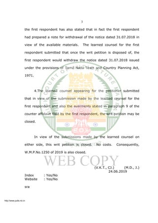 3
the first respondent has also stated that in fact the first respondent
had prepared a note for withdrawal of the notice dated 31.07.2018 in
view of the available materials. The learned counsel for the first
respondent submitted that once the writ petition is disposed of, the
first respondent would withdraw the notice dated 31.07.2018 issued
under the provisions of Tamil Nadu Town and Country Planning Act,
1971.
4.The learned counsel appearing for the petitioner submitted
that in view of the submission made by the learned counsel for the
first respondent and also the averments stated in paragraph 9 of the
counter affidavit filed by the first respondent, the writ petition may be
closed.
In view of the submissions made by the learned counsel on
either side, this writ petition is closed. No costs. Consequently,
W.M.P.No.1250 of 2019 is also closed.
(V.K.T., CJ.) (M.D., J.)
24.06.2019
Index : Yes/No
Website : Yes/No
sra
http://www.judis.nic.in
 