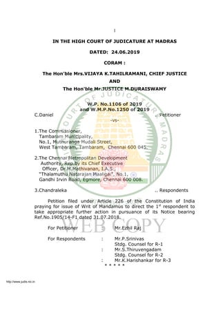 1
IN THE HIGH COURT OF JUDICATURE AT MADRAS
DATED: 24.06.2019
CORAM :
The Hon'ble Mrs.VIJAYA K.TAHILRAMANI, CHIEF JUSTICE
AND
The Hon'ble Mr.JUSTICE M.DURAISWAMY
W.P. No.1106 of 2019
and W.M.P.No.1250 of 2019
C.Daniel .. Petitioner
-vs-
1.The Commissioner,
Tambaram Municipality,
No.1, Muthuranga Mudali Street,
West Tambaram, Tambaram, Chennai 600 045.
2.The Chennai Metropolitan Development
Authority, Rep.by its Chief Executive
Officer, Dr.M.Mathivanan, I.A.S.,
“Thalamuthu Natarajan Maaligai”, No.1,
Gandhi Irvin Road, Egmore, Chennai 600 008.
3.Chandraleka .. Respondents
Petition filed under Article 226 of the Constitution of India
praying for issue of Writ of Mandamus to direct the 1st
respondent to
take appropriate further action in pursuance of its Notice bearing
Ref.No.1905/14-F1 dated 31.07.2018.
For Petitioner : Mr.Ezhil Raj
For Respondents : Mr.P.Srinivas
Stdg. Counsel for R-1
: Mr.S.Thiruvengadam
Stdg. Counsel for R-2
: Mr.K.Harishankar for R-3
* * * * *
http://www.judis.nic.in
 