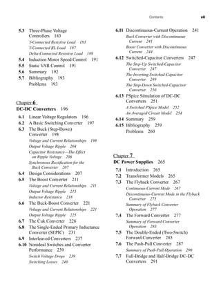 Contents vii
5.3 Three-Phase Voltage
Controllers 183
Y-Connected Resistive Load 183
Y-Connected RL Load 187
Delta-Connected Resistive Load 189
5.4 Induction Motor Speed Control 191
5.5 Static VAR Control 191
5.6 Summary 192
5.7 Bibliography 193
Problems 193
Chapter 6
DC-DC Converters 196
6.1 Linear Voltage Regulators 196
6.2 A Basic Switching Converter 197
6.3 The Buck (Step-Down)
Converter 198
Voltage and Current Relationships 198
Output Voltage Ripple 204
Capacitor Resistance—The Effect
on Ripple Voltage 206
Synchronous Rectification for the
Buck Converter 207
6.4 Design Considerations 207
6.5 The Boost Converter 211
Voltage and Current Relationships 211
Output Voltage Ripple 215
Inductor Resistance 218
6.6 The Buck-Boost Converter 221
Voltage and Current Relationships 221
Output Voltage Ripple 225
6.7 The Ćuk Converter 226
6.8 The Single-Ended Primary Inductance
Converter (SEPIC) 231
6.9 Interleaved Converters 237
6.10 Nonideal Switches and Converter
Performance 239
Switch Voltage Drops 239
Switching Losses 240
6.11 Discontinuous-Current Operation 241
Buck Converter with Discontinuous
Current 241
Boost Converter with Discontinuous
Current 244
6.12 Switched-Capacitor Converters 247
The Step-Up Switched-Capacitor
Converter 247
The Inverting Switched-Capacitor
Converter 249
The Step-Down Switched-Capacitor
Converter 250
6.13 PSpice Simulation of DC-DC
Converters 251
A Switched PSpice Model 252
An Averaged Circuit Model 254
6.14 Summary 259
6.15 Bibliography 259
Problems 260
Chapter 7
DC Power Supplies 265
7.1 Introduction 265
7.2 Transformer Models 265
7.3 The Flyback Converter 267
Continuous-Current Mode 267
Discontinuous-Current Mode in the Flyback
Converter 275
Summary of Flyback Converter
Operation 277
7.4 The Forward Converter 277
Summary of Forward Converter
Operation 283
7.5 The Double-Ended (Two-Switch)
Forward Converter 285
7.6 The Push-Pull Converter 287
Summary of Push-Pull Operation 290
7.7 Full-Bridge and Half-Bridge DC-DC
Converters 291
har80679_FM_i-xiv.qxd 12/17/09 12:38 PM Page vii
 