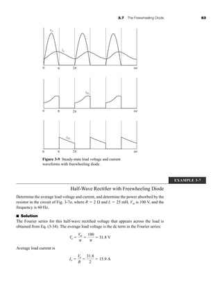 3.7 The Freewheeling Diode 83
Half-Wave Rectifier with Freewheeling Diode
Determine the average load voltage and current, and determine the power absorbed by the
resistor in the circuit of Fig. 3-7a, where R  2  and L  25 mH, Vm is 100 V, and the
frequency is 60 Hz.
■ Solution
The Fourier series for this half-wave rectified voltage that appears across the load is
obtained from Eq. (3-34). The average load voltage is the dc term in the Fourier series:
Average load current is
Io 
Vo
R

31.8
2
 15.9 A
Vo 
Vm


100

 31.8 V
Figure 3-9 Steady-state load voltage and current
waveforms with freewheeling diode.
vo
io
iD1
iD2
0 π 2π
0 π 2π
0 π 2π
ωt
ωt
ωt
EXAMPLE 3-7
har80679_ch03_065-110.qxd 12/17/09 2:09 PM Page 83
 