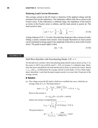 86 CHAPTER 3 Half-Wave Rectifiers
Reducing Load Current Harmonics
The average current in the RL load is a function of the applied voltage and the
resistance but not the inductance. The inductance affects only the ac terms in the
Fourier series. If the inductance is infinitely large, the impedance of the load to
ac terms in the Fourier series is infinite, and the load current is purely dc. The
load current is then
(3-35)
Alarge inductor (L/R W T) with a freewheeling diode provides a means of estab-
lishing a nearly constant load current. Zero-to-peak fluctuation in load current
can be estimated as being equal to the amplitude of the first ac term in the Fourier
series. The peak-to-peak ripple is then
(3-36)
Io L 2I1
io(t) L Io 
Vo
R

Vm
R
L
R
: q
EXAMPLE 3-8
Half-Wave Rectifier with Freewheeling Diode: LR → 
For the half-wave rectifier with a freewheeling diode and RL load as shown in Fig. 3-7a,
the source is 240 V rms at 60 Hz and R  8 . (a) Assume L is infinitely large. Deter-
mine the power absorbed by the load and the power factor as seen by the source. Sketch
vo, iD1
, and iD2
. (b) Determine the average current in each diode. (c) For a finite induc-
tance, determine L such that the peak-to-peak current is no more than 10 percent of the
average current.
■ Solution
(a) The voltage across the RL load is a half-wave rectified sine wave, which has an
average value of Vm . The load current is
Power in the resistor is
Source rms current is computed from
The power factor is
pf 
P
Vs, rmsIs, rms

1459
(240)(9.55)
 0.637
Is, rms 
E
1
2 L

0
(13.5)2
d(t)  9.55 A
P  (Irms)2
R  (13.5)2
8  1459 W
i(t)  Io 
Vo
R

Vm
R

A2402 2 B
8
 13.5 A L Irms
har80679_ch03_065-110.qxd 12/17/09 2:09 PM Page 86
 