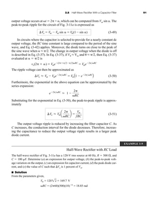 3.8 Half-Wave Rectifier With a Capacitor Filter 91
output voltage occurs at t  2 + , which can be computed from Vm sin . The
peak-to-peak ripple for the circuit of Fig. 3-11a is expressed as
(3-49)
In circuits where the capacitor is selected to provide for a nearly constant dc
output voltage, the RC time constant is large compared to the period of the sine
wave, and Eq. (3-42) applies. Moreover, the diode turns on close to the peak of
the sine wave when  L /2. The change in output voltage when the diode is off
is described in Eq. (3-37). In Eq. (3-37), if V L Vm and  L /2, then Eq. (3-37)
evaluated at   /2 is
The ripple voltage can then be approximated as
(3-50)
Furthermore, the exponential in the above equation can be approximated by the
series expansion:
Substituting for the exponential in Eq. (3-50), the peak-to-peak ripple is approx-
imately
(3-51)
The output voltage ripple is reduced by increasing the filter capacitor C. As
C increases, the conduction interval for the diode decreases. Therefore, increas-
ing the capacitance to reduce the output voltage ripple results in a larger peak
diode current.
Vo L Vma
2
RC
b 
Vm
fRC
e 2RC
L 1
2
RC
Vo L Vm Vme 2RC
 VmA1 e 2RC
B
vo(2  )  Vme (22 2)RC
 Vme 2RC
Vo  Vm Vm sin   Vm(1 sin )
EXAMPLE 3-9
Half-Wave Rectifier with RC Load
The half-wave rectifier of Fig. 3-11a has a 120-V rms source at 60 Hz, R  500 , and
C  100 F. Determine (a) an expression for output voltage, (b) the peak-to-peak volt-
age variation on the output, (c) an expression for capacitor current, (d) the peak diode cur-
rent, and (e) the value of C such that Vo is 1 percent of Vm.
■ Solution
From the parameters given,
Vm  12022  169.7 V
RC  (260)(500)(10) 6
 18.85 rad
har80679_ch03_065-110.qxd 12/17/09 2:09 PM Page 91
 