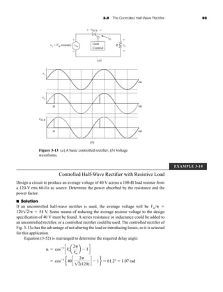 3.9 The Controlled Half-Wave Rectifier 95
Controlled Half-Wave Rectifier with Resistive Load
Design a circuit to produce an average voltage of 40 V across a 100- load resistor from
a 120-V rms 60-Hz ac source. Determine the power absorbed by the resistance and the
power factor.
■ Solution
If an uncontrolled half-wave rectifier is used, the average voltage will be Vm/ 
120 /  54 V. Some means of reducing the average resistor voltage to the design
specification of 40 V must be found. A series resistance or inductance could be added to
an uncontrolled rectifier, or a controlled rectifier could be used. The controlled rectifier of
Fig. 3-13a has the advantage of not altering the load or introducing losses, so it is selected
for this application.
Equation (3-52) is rearranged to determine the required delay angle:
  cos 1
cVoa
2
Vm
b 1d
 cos 1
e40c
2
12(120)
d 1f  61.2°  1.07 rad
12
Figure 3-13 (a) A basic controlled rectifier; (b) Voltage
waveforms.
(a)
(b)
+
+
−
−
iG
vs = Vm sin(ωt)
vSCR
vo
+
−
R
Gate
Control
vSCR
vo
vs
a
ωt
ωt
ωt
a
EXAMPLE 3-10
har80679_ch03_065-110.qxd 12/17/09 2:09 PM Page 95
 