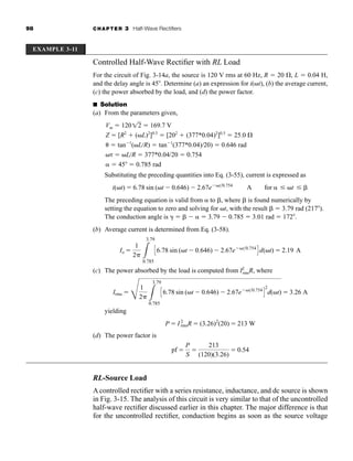98 CHAPTER 3 Half-Wave Rectifiers
Controlled Half-Wave Rectifier with RL Load
For the circuit of Fig. 3-14a, the source is 120 V rms at 60 Hz, R  20 , L  0.04 H,
and the delay angle is 45 . Determine (a) an expression for i(t), (b) the average current,
(c) the power absorbed by the load, and (d) the power factor.
■ Solution
(a) From the parameters given,
Vm  120  169.7 V
Z  [R2
 (L)2
]0.5
 [202
 (377*0.04)2
]0.5
 25.0 
  tan 1
(LR)  tan 1
(377*0.04)20)  0.646 rad
  LR  377*0.04/20  0.754
  45  0.785 rad
Substituting the preceding quantities into Eq. (3-55), current is expressed as
The preceding equation is valid from  to , where is found numerically by
setting the equation to zero and solving for t, with the result  3.79 rad (217 ).
The conduction angle is     3.79 0.785  3.01 rad  172 .
(b) Average current is determined from Eq. (3-58).
(c) The power absorbed by the load is computed from I2
rmsR, where
yielding
(d) The power factor is
RL-Source Load
A controlled rectifier with a series resistance, inductance, and dc source is shown
in Fig. 3-15. The analysis of this circuit is very similar to that of the uncontrolled
half-wave rectifier discussed earlier in this chapter. The major difference is that
for the uncontrolled rectifier, conduction begins as soon as the source voltage
pf 
P
S

213
(120)(3.26)
 0.54
P  I2
rmsR  (3.26)2
(20)  213 W
Irms 
E
1
2 L
3.79
0.785
C6.78 sin (t 0.646) 2.67e t0.754
D
2
d(t)  3.26 A
Io 
1
2 L
3.79
0.785
C6.78 sin (t 0.646) 2.67e t0.754
D d(t)  2.19 A
i(t)  6.78 sin (t 0.646) 2.67e t0.754
A for  t
12
EXAMPLE 3-11
har80679_ch03_065-110.qxd 12/17/09 2:09 PM Page 98
 