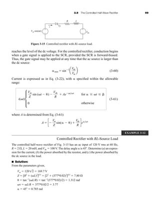 3.9 The Controlled Half-Wave Rectifier 99
reaches the level of the dc voltage. For the controlled rectifier, conduction begins
when a gate signal is applied to the SCR, provided the SCR is forward-biased.
Thus, the gate signal may be applied at any time that the ac source is larger than
the dc source:
(3-60)
Current is expressed as in Eq. (3-22), with  specified within the allowable
range:
(3-61)
where A is determined from Eq. (3-61):
A  c
Vm
Z
sin( ) 
Vdc
R
de
i(t)d
Vm
Z
sin (t )
Vdc
R
 Ae t
for  t
0 otherwise
min  sin 1
a
Vdc
Vm
b
Figure 3-15 Controlled rectifier with RL-source load.
Vm sin(ωt)
R L
Vdc
i
+
−
+
−
EXAMPLE 3-12
Controlled Rectifier with RL-Source Load
The controlled half-wave rectifier of Fig. 3-15 has an ac input of 120 V rms at 60 Hz,
R  2 , L  20 mH, and Vdc  100 V. The delay angle  is 45 . Determine (a) an expres-
sion for the current, (b) the power absorbed by the resistor, and (c) the power absorbed by
the dc source in the load.
■ Solution:
From the parameters given,
Vm  120  169.7 V
Z  [R2
 (L)2
]0.5
 [22
 (377*0.02)2
]0.5
 7.80 
  tan 1
(LR)  tan 1
(377*0.02)2)  1.312 rad
  LR  377*0.02/2  3.77
  45  0.785 rad
12
har80679_ch03_065-110.qxd 12/17/09 2:09 PM Page 99
 