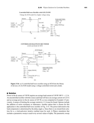 3.10 PSpice Solutions for Controlled Rectifiers 101
Figure 3-16 (a) A controlled half-wave rectifier using an SCR from the library
of devices; (b) An SCR model using a voltage-controlled switch and a diode.
V1 = 0
V2 = 5
TD = {Alpha/360/60}
TR = 1n
TF = 1n
PW = {1/Freq-DLAY*1.1}
PER = {1/Freq}
Vcontrol
Control
Vsource
Source
VOFF = 0
VAMPL = 170
FREQ = 60
R1
L1
40m
20
1
2
Dbreak
out
SCR Model
Sbreak
0
PARAMETERS:
Alpha = 45
Freq = 60
+
+ −
0
TD = {alpha/360/freq}
V1 = 0
V2 = 5
TF = 1n
TR = 1n
PW = 1m
PER = {1/freq}
PARAMETERS:
alpha = 45
freq = 60
SCR
Source
VOFF = 0
VAMPL = 170
FREQ = 60
Vcontrol
2N1595
RL
2
RG
1k
Vs
(a)
(b)
+
−
−
+
−
+
+
−
Controlled Half-wave Rectifier with SCR 2N1595
Change the SCR model for a higher voltage rating
CONTROLLED HALFWAVE RECTIFIER
switch and diode for SCR
■ Solution
Power in the dc source of 150 W requires an average load current of 150 W/100 V  1.5 A.
An uncontrolled rectifier with this source and load will have an average current of 2.25 A
and an average power in the dc source of 225 W, as was computed in Example 3-5 pre-
viously. A means of limiting the average current to 1.5 A must be found. Options include
the addition of series resistance or inductance. Another option that is chosen for this
application is the controlled half-wave rectifier of Fig. 3-15. The power delivered to the
load components is determined by the delay angle . Since there is no closed-form solu-
tion for , a trial-and-error iterative method must be used. A PSpice simulation that
includes a parametric sweep is used to try several values of alpha. The parametric sweep
har80679_ch03_065-110.qxd 12/17/09 2:09 PM Page 101
 