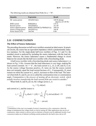 3.11 Commutation 103
2
Commutation in this case is an example of natural commutation or line commutation, where the
change in instantaneous line voltage results in a device turning off. Other applications may use forced
commutation, where current in a device such as a thyristor is forced to zero by additional circuitry. Load
commutation makes use of inherent oscillating currents produced by the load to turn a device off.
The following results are obtained from Probe for   70 :
Quantity Expression Result
DC source power AVG(W(Vdc)) 148 W (design
objective of 150 W)
RMS current RMS(I(R1)) 2.87 A
Resistor power AVG(W(R1)) 16.5 W
Source apparent power RMS(V(SOURCE))*RMS(I(Vs)) 344 VA
Source average power AVG(W(Vs)) 166 W
Power factor (P/S) 166/344 0.48
3.11 COMMUTATION
The Effect of Source Inductance
The preceding discussion on half-wave rectifiers assumed an ideal source. In practi-
cal circuits, the source has an equivalent impedance which is predominantly induc-
tive reactance. For the single-diode half-wave rectifiers of Figs. 3-1 and 3-2, the
nonideal circuit is analyzed by including the source inductance with the load ele-
ments. However, the source inductance causes a fundamental change in circuit
behavior for circuits like the half-wave rectifier with a freewheeling diode.
A half-wave rectifier with a freewheeling diode and source inductance Ls is
shown in Fig. 3-18a. Assume that the load inductance is very large, making the
load current constant. At t  0 , the load current is IL, D1 is off, and D2 is on.
As the source voltage becomes positive, D1 turns on, but the source current
does not instantly equal the load current because of Ls. Consequently, D2 must
remain on while the current in Ls and D1 increases to that of the load. The inter-
val when both D1 and D2 are on is called the commutation time or commutation
angle. Commutation is the process of turning off an electronic switch, which
usually involves transferring the load current from one switch to another.2
When both D1 and D2 are on, the voltage across Ls is
(3-62)
and current in Ls and the source is
(3-63)
is 
Vm
Ls
(1 cos t)
is 
1
Ls L
t
0
vLsd(t)  is(0) 
1
Ls L
t
0
Vm sin (t)d(t)  0
vLs  Vm sin(t)
har80679_ch03_065-110.qxd 12/17/09 2:09 PM Page 103
 