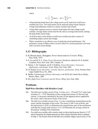 106 CHAPTER 3 Half-Wave Rectifiers
where
• A freewheeling diode forces the voltage across an RL load to be a half-wave
rectified sine wave. The load current can be analyzed using Fourier analysis.
A large load inductance results in a nearly constant load current.
• A large filter capacitor across a resistive load makes the load voltage nearly
constant. Average diode current must be the same as average load current, making
the peak diode current large.
• An SCR in place of the diode in a half-wave rectifier provides a means of
controlling output current and voltage.
• PSpice simulation is an effective way of analyzing circuit performance. The
parametric sweep in PSpice allows several values of a circuit parameter to be tried
and is an aid in circuit design.
3.13 Bibliography
S. B. Dewan and A. Straughen, Power Semiconductor Circuits, Wiley,
New York, 1975.
Y.-S. Lee and M. H. L. Chow, Power Electronics Handbook, edited by M. H. Rashid,
Academic Press, New York, 2001, Chapter 10.
N. Mohan, T. M. Undeland, and W. P. Robbins, Power Electronics: Converters,
Applications, and Design, 3d ed., Wiley, New York, 2003.
M. H. Rashid, Power Electronics: Circuits, Devices, and Systems, 3d ed., Prentice-Hall,
Upper Saddle River, NJ., 2004.
R. Shaffer, Fundamentals of Power Electronics with MATLAB, Charles River Media,
Boston, Mass., 2007.
B. Wu, High-Power Converters and AC Drives, Wiley, New York, 2006.
Problems
Half-Wave Rectifier with Resistive Load
3-1. The half-wave rectifier circuit of Fig. 3-1a has vs(t)  170 sin(377t) V and a load
resistance R  15 . Determine (a) the average load current, (b) the rms load
current, (c) the power absorbed by the load, (d) the apparent power supplied by
the source, and (e) the power factor of the circuit.
3-2. The half-wave rectifier circuit of Fig. 3-1a has a transformer inserted between the
source and the remainder of the circuit. The source is 240 V rms at 60 Hz, and
the load resistor is 20 . (a) Determine the required turns ratio of the transformer
such that the average load current is 12 A. (b) Determine the average current in
the primary winding of the transformer.
3-3. For a half-wave rectifier with a resistive load, (a) show that the power factor is 1/
and (b) determine the displacement power factor and the distortion factor as defined
in Chap. 2. The Fourier series for the half-wave rectified voltage is given in Eq. (3-34).
12
A  c
Vm
Z
sin( ) 
Vdc
R
de
har80679_ch03_065-110.qxd 12/17/09 2:09 PM Page 106
 