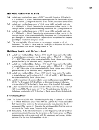 Problems 107
Half-Wave Rectifier with RL Load
3-4. A half-wave rectifier has a source of 120 V rms at 60 Hz and an RL load with
R  12  and L  12 mH. Determine (a) an expression for load current, (b) the
average current, (c) the power absorbed by the resistor, and (d) the power factor.
3-5. A half-wave rectifier has a source of 120 V rms at 60 Hz and an RL load with
R  10  and L  15 mH. Determine (a) an expression for load current, (b) the
average current, (c) the power absorbed by the resistor, and (d) the power factor.
3-6. A half-wave rectifier has a source of 240 V rms at 60 Hz and an RL load with
R  15  and L  80 mH. Determine (a) an expression for load current, (b) the
average current, (c) the power absorbed by the resistor, and (d) the power factor.
(e) Use PSpice to simulate the circuit. Use the default diode model and compare
your PSpice results with analytical results.
3-7. The inductor in Fig. 3-2a represents an electromagnet modeled as a 0.1-H
inductance. The source is 240 V at 60 Hz. Use PSpice to determine the value of a
series resistance such that the average current is 2.0 A.
Half-Wave Rectifier with RL-Source Load
3-8. A half-wave rectifier of Fig. 3-5a has a 240 V rms, 60 Hz ac source. The load is
a series inductance, resistance, and dc source, with L  75 mH, R  10 , and
Vdc  100 V. Determine (a) the power absorbed by the dc voltage source, (b) the
power absorbed by the resistance, and (c) the power factor.
3-9. A half-wave rectifier of Fig. 3-5a has a 120 V rms, 60 Hz ac source. The load is
a series inductance, resistance, and dc source, with L  120 mH, R  12 , and
Vdc  48 V. Determine (a) the power absorbed by the dc voltage source, (b) the
power absorbed by the resistance, and (c) the power factor.
3-10. A half-wave rectifier of Fig. 3-6 has a 120 V rms, 60 Hz ac source. The load is
a series inductance and dc voltage with L  100 mH and Vdc  48 V. Determine
the power absorbed by the dc voltage source.
3-11. A half-wave rectifier with a series inductor-source load has an ac source of 240 V rms,
60 Hz. The dc source is 96 V. Use PSpice to determine the value of inductance
which results in 150 W absorbed by the dc source. Use the default diode model.
3-12. A half-wave rectifier with a series inductor and dc source has an ac source of
120 V rms, 60 Hz. The dc source is 24 V. Use PSpice to determine the value of
inductance which results in 50 W absorbed by the dc source. Use the default diode.
Freewheeling Diode
3-13. The half-wave rectifier with a freewheeling diode (Fig. 3-7a) has R  12  and
L  60 mH. The source is 120 V rms at 60 Hz. (a) From the Fourier series of the
half-wave rectified sine wave that appears across the load, determine the dc
component of the current. (b) Determine the amplitudes of the first four nonzero
ac terms in the Fourier series. Comment on the results.
3-14. In Example 3-8, the inductance required to limit the peak-to-peak ripple in load
current was estimated by using the first ac term in the Fourier series. Use PSpice
to determine the peak-to-peak ripple with this inductance, and compare it to the
estimate. Use the ideal diode model (n  0.001).
har80679_ch03_065-110.qxd 12/17/09 2:09 PM Page 107
 