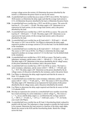 Problems 109
average voltage across the resistor. (b) Determine the power absorbed by the
resistor. (c) Determine the power factor as seen by the source.
3-25. A controlled half-wave rectifier has an ac source of 240 V rms at 60 Hz. The load is a
30- resistor. (a) Determine the delay angle such that the average load current is
2.5 A. (b) Determine the power absorbed by the load. (c) Determine the power factor.
3-26. A controlled half-wave rectifier has a 120 V rms 60 Hz ac source. The series RL
load has R  25  and L  50 mH. The delay angle is 30 . Determine (a) an
expression for load current, (b) the average load current, and (c) the power
absorbed by the load.
3-27. A controlled half-wave rectifier has a 120 V rms 60 Hz ac source. The series RL
load has R  40  and L  75 mH. The delay angle is 60 . Determine (a) an
expression for load current, (b) the average load current, and (c) the power
absorbed by the load.
3-28. A controlled half-wave rectifier has an RL load with R  20  and L  40 mH.
The source is 120 V rms at 60 Hz. Use PSpice to determine the delay angle
required to produce an average current of 2.0 A in the load. Use the default diode
in the simulation.
3-29. A controlled half-wave rectifier has an RL load with R  16  and L  60 mH.
The source is 120 V rms at 60 Hz. Use PSpice to determine the delay angle
required to produce an average current of 1.8 A in the load. Use the default diode
in the simulation.
3-30. A controlled half-wave rectifier has a 120 V, 60 Hz ac source. The load is a series
inductance, resistance, and dc source, with L  100 mH, R  12 , and Vdc  48 V.
The delay angle is 50 . Determine (a) the power absorbed by the dc voltage source,
(b) the power absorbed by the resistance, and (c) the power factor.
3-31. A controlled half-wave rectifier has a 240 V rms 60 Hz ac source. The load is a
series resistance, inductance, and dc source with R  100 , L  150 mH, and
Vdc  96 V. The delay angle is 60 . Determine (a) the power absorbed by the dc
voltage source, (b) the power absorbed by the resistance, and (c) the power factor.
3-32. Use PSpice to determine the delay angle required such that the dc source in
Prob. 3-31 absorbs 35 W.
3-33. A controlled half-wave rectifier has a series resistance, inductance, and dc voltage
source with R  2 , L  75 mH, and Vdc  48 V. The source is 120 V rms at 60 Hz.
The delay angle is 50 . Determine (a) an expression for load current, (b) the power
absorbed by the dc voltage source, and (c) the power absorbed by the resistor.
3-34. Use PSpice to determine the delay angle required such that the dc source in Prob.
3-33 absorbs 50 W.
3-35. Develop an expression for current in a controlled half-wave rectifier circuit that
has a load consisting of a series inductance L and dc voltage Vdc. The source is
vs  Vm sin t, and the delay angle is . (a) Determine the average current if
Vm  100 V, L  35 mH, Vdc  24 V,   260 rad/s, and   75 . (b) Verify
your result with PSpice.
3-36. A controlled half-wave rectifier has an RL load. A freewheeling diode is placed in
parallel with the load. The inductance is large enough to consider the load current
to be constant. Determine the load current as a function of the delay angle alpha.
Sketch the current in the SCR and the freewheeling diode. Sketch the voltage
across the load.
har80679_ch03_065-110.qxd 12/17/09 2:09 PM Page 109
 