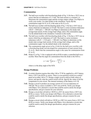 110 CHAPTER 3 Half-Wave Rectifiers
Commutation
3-37. The half-wave rectifier with freewheeling diode of Fig. 3-18a has a 120 V rms ac
source that has an inductance of 1.5 mH. The load current is a constant 5 A.
Determine the commutation angle and the average output voltage. Use PSpice to
verify your results. Use ideal diodes in the simulation. Verify that the
commutation angle for D1 to D2 is the same as for D2 to D1.
3-38. The half-wave rectifier with freewheeling diode of Fig. 3-18a has a 120 V rms ac
source which has an inductance of 10 mH. The load is a series resistance-inductance
with R  20  and L  500 mH. Use PSpice to determine (a) the steady-state
average load current, (b) the average load voltage, and (c) the commutation angle.
Use the default diode in the simulation. Comment on the results.
3-39. The half-wave rectifier with freewheeling diode of Fig. 3-18a has a 120 V rms ac
source which has an inductance of 5 mH. The load is a series resistance-
inductance with R  15  and L  500 mH. Use PSpice to determine (a) the
steady-state average load current, (b) the average load voltage, and (c) the
commutation angle. Use the default diode in the simulation.
3-40. The commutation angle given in Eq. (3-64) for the half-wave rectifier with
a freewheeling diode was developed for commutation of load current from
D2 to D1. Show that the commutation angle is the same for commutation from
D1 to D2.
3-41. Diode D1 in Fig. 3-18a is replaced with an SCR to make a controlled half-wave
rectifier. Show that the angle for commutation from the diode to the SCR is
where  is the delay angle of the SCR.
Design Problems
3-42. A certain situation requires that either 160 or 75 W be supplied to a 48 V battery
from a 120 V rms 60 Hz ac source. There is a two-position switch on a control
panel set at either 160 or 75. Design a single circuit to deliver both values of
power, and specify what the control switch will do. Specify the values of all the
components in your circuit. The internal resistance of the battery is 0.1 .
3-43. Design a circuit to produce an average current of 2 A in an inductance of
100 mH. The ac source available is 120 V rms at 60 Hz. Verify your design
with PSpice. Give alternative circuits that could be used to satisfy the design
specifications, and give reasons for your selection.
3-44. Design a circuit that will deliver 100 W to a 48 V dc source from a 120 V rms
60 Hz ac source. Verify your design with PSpice. Give alternative circuits that
could be used to satisfy the design specifications, and give reasons for your
selection.
3-45. Design a circuit which will deliver 150 W to a 100 V dc source from a 120 V rms
60 Hz ac source. Verify your design with PSpice. Give alternative circuits that
could be used to satisfy the design specifications, and give reasons for your
selection.
u  cos 1
acos 
ILXs
Vm
b 
har80679_ch03_065-110.qxd 12/17/09 2:09 PM Page 110
 