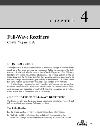 C H A P T E R 4
111
Full-Wave Rectifiers
Converting ac to dc
4.1 INTRODUCTION
The objective of a full-wave rectifier is to produce a voltage or current that is
purely dc or has some specified dc component. While the purpose of the full-
wave rectifier is basically the same as that of the half-wave rectifier, full-wave
rectifiers have some fundamental advantages. The average current in the ac
source is zero in the full-wave rectifier, thus avoiding problems associated with
nonzero average source currents, particularly in transformers. The output of the
full-wave rectifier has inherently less ripple than the half-wave rectifier.
In this chapter, uncontrolled and controlled single-phase and three-phase
full-wave converters used as rectifiers are analyzed for various types of loads.
Also included are examples of controlled converters operating as inverters,
where power flow is from the dc side to the ac side.
4.2 SINGLE-PHASE FULL-WAVE RECTIFIERS
The bridge rectifier and the center-tapped transformer rectifier of Figs. 4-1 and
4-2 are two basic single-phase full-wave rectifiers.
The Bridge Rectifier
For the bridge rectifier of Fig. 4-1, these are some basic observations:
1. Diodes D1 and D2 conduct together, and D3 and D4 conduct together.
Kirchhoff’s voltage law around the loop containing the source, D1, and D3
har80679_ch04_111-170.qxd 12/15/09 3:48 PM Page 111
 