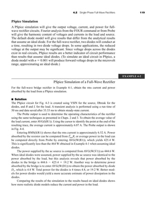 4.2 Single-Phase Full-Wave Rectifiers 119
PSpice Simulation
A PSpice simulation will give the output voltage, current, and power for full-
wave rectifier circuits. Fourier analysis from the FOUR command or from Probe
will give the harmonic content of voltages and currents in the load and source.
The default diode model will give results that differ from the analytical results
that assume an ideal diode. For the full-wave rectifier, two diodes will conduct at
a time, resulting in two diode voltage drops. In some applications, the reduced
voltage at the output may be significant. Since voltage drops across the diodes
exist in real circuits, PSpice results are a better indicator of circuit performance
than results that assume ideal diodes. (To simulate an ideal circuit in PSpice, a
diode model with n  0.001 will produce forward voltage drops in the microvolt
range, approximating an ideal diode.)
EXAMPLE 4-2
PSpice Simulation of a Full-Wave Rectifier
For the full-wave bridge rectifier in Example 4-1, obtain the rms current and power
absorbed by the load from a PSpice simulation.
■ Solution
The PSpice circuit for Fig. 4-3 is created using VSIN for the source, Dbreak for the
diodes, and R and L for the load. A transient analysis is performed using a run time of
50 ms and data saved after 33.33 ms to obtain steady-state current.
The Probe output is used to determine the operating characteristics of the rectifier
using the same techniques as presented in Chaps. 2 and 3. To obtain the average value of
the load current, enter AVG(I(R1)). Using the cursor to identify the point at the end of the
resulting trace, the average current is approximately 6.07 A. The Probe output is shown
in Fig. 4-4.
Entering RMS(I(R1)) shows that the rms current is approximately 6.52 A. Power
absorbed by the resistor can be computed from I2
rmsR, or average power in the load can
be computed directly from Probe by entering AVG(W(R1)), which yields 425.4 W.
This is significantly less than the 464 W obtained in Example 4-1 when assuming ideal
diodes.
The power supplied by the ac source is computed from AVG(W(V1)) as 444.6 W.
When ideal diodes were assumed, power supplied by the ac source was identical to the
power absorbed by the load, but this analysis reveals that power absorbed by the
diodes in the bridge is 444.6  425.4  19.2 W. Another way to determine power
absorbed by the bridge is to enter AVG(W(D1)) to obtain the power absorbed by diode
D1, which is 4.8 W. Total power for the diodes is 4 times 4.8, or 19.2 W. Better mod-
els for power diodes would yield a more accurate estimate of power dissipation in the
diodes.
Comparing the results of the simulation to the results based on ideal diodes shows
how more realistic diode models reduce the current and power in the load.
har80679_ch04_111-170.qxd 12/15/09 3:48 PM Page 119
 