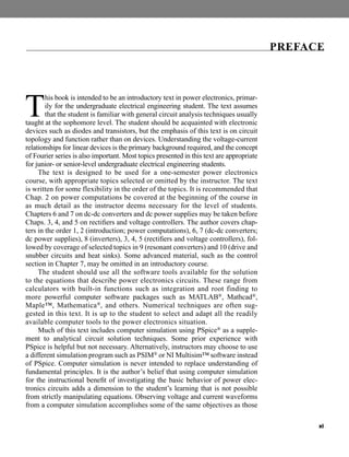 xi
T
his book is intended to be an introductory text in power electronics, primar-
ily for the undergraduate electrical engineering student. The text assumes
that the student is familiar with general circuit analysis techniques usually
taught at the sophomore level. The student should be acquainted with electronic
devices such as diodes and transistors, but the emphasis of this text is on circuit
topology and function rather than on devices. Understanding the voltage-current
relationships for linear devices is the primary background required, and the concept
of Fourier series is also important. Most topics presented in this text are appropriate
for junior- or senior-level undergraduate electrical engineering students.
The text is designed to be used for a one-semester power electronics
course, with appropriate topics selected or omitted by the instructor. The text
is written for some flexibility in the order of the topics. It is recommended that
Chap. 2 on power computations be covered at the beginning of the course in
as much detail as the instructor deems necessary for the level of students.
Chapters 6 and 7 on dc-dc converters and dc power supplies may be taken before
Chaps. 3, 4, and 5 on rectifiers and voltage controllers. The author covers chap-
ters in the order 1, 2 (introduction; power computations), 6, 7 (dc-dc converters;
dc power supplies), 8 (inverters), 3, 4, 5 (rectifiers and voltage controllers), fol-
lowed by coverage of selected topics in 9 (resonant converters) and 10 (drive and
snubber circuits and heat sinks). Some advanced material, such as the control
section in Chapter 7, may be omitted in an introductory course.
The student should use all the software tools available for the solution
to the equations that describe power electronics circuits. These range from
calculators with built-in functions such as integration and root finding to
more powerful computer software packages such as MATLAB®, Mathcad®,
Maple™, Mathematica®, and others. Numerical techniques are often sug-
gested in this text. It is up to the student to select and adapt all the readily
available computer tools to the power electronics situation.
Much of this text includes computer simulation using PSpice® as a supple-
ment to analytical circuit solution techniques. Some prior experience with
PSpice is helpful but not necessary. Alternatively, instructors may choose to use
a different simulation program such as PSIM® or NI Multisim™ software instead
of PSpice. Computer simulation is never intended to replace understanding of
fundamental principles. It is the author’s belief that using computer simulation
for the instructional benefit of investigating the basic behavior of power elec-
tronics circuits adds a dimension to the student’s learning that is not possible
from strictly manipulating equations. Observing voltage and current waveforms
from a computer simulation accomplishes some of the same objectives as those
PREFACE
har80679_FM_i-xiv.qxd 12/17/09 12:38 PM Page xi
 
