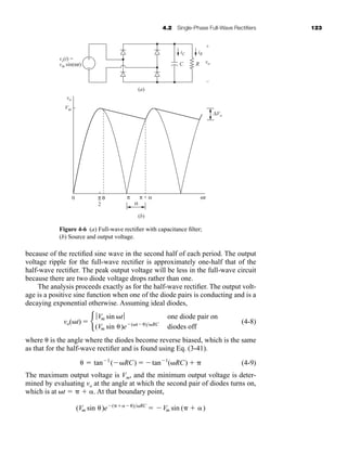 4.2 Single-Phase Full-Wave Rectifiers 123
because of the rectified sine wave in the second half of each period. The output
voltage ripple for the full-wave rectifier is approximately one-half that of the
half-wave rectifier. The peak output voltage will be less in the full-wave circuit
because there are two diode voltage drops rather than one.
The analysis proceeds exactly as for the half-wave rectifier. The output volt-
age is a positive sine function when one of the diode pairs is conducting and is a
decaying exponential otherwise. Assuming ideal diodes,
(4-8)
where is the angle where the diodes become reverse biased, which is the same
as that for the half-wave rectifier and is found using Eq. (3-41).
(4-9)
The maximum output voltage is Vm, and the minimum output voltage is deter-
mined by evaluating vo at the angle at which the second pair of diodes turns on,
which is at t    . At that boundary point,
(Vm sin )e(  )RC
 Vm sin (  )
 tan1
(RC)  tan1
(RC)  
vo(t)  b
ƒVm sin tƒ one diode pair on
(Vm sin )e(t )RC
diodes off
iC
C R
+
0 π
2
π π + α
α
θ
–
iR
vs(t) =
vm sin(ωt) vo
vo
Vm
ΔVo
ωt
–
+
−
(a)
(b)
Figure 4-6 (a) Full-wave rectifier with capacitance filter;
(b) Source and output voltage.
har80679_ch04_111-170.qxd 12/15/09 3:48 PM Page 123
 
