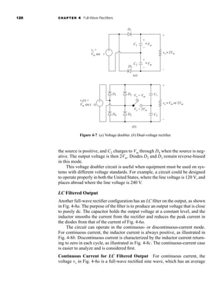 126 CHAPTER 4 Full-Wave Rectifiers
the source is positive, and C2 charges to Vm through D4 when the source is neg-
ative. The output voltage is then 2Vm. Diodes D2 and D3 remain reverse-biased
in this mode.
This voltage doubler circuit is useful when equipment must be used on sys-
tems with different voltage standards. For example, a circuit could be designed
to operate properly in both the United States, where the line voltage is 120 V, and
places abroad where the line voltage is 240 V.
LC Filtered Output
Another full-wave rectifier configuration has an LC filter on the output, as shown
in Fig. 4-8a. The purpose of the filter is to produce an output voltage that is close
to purely dc. The capacitor holds the output voltage at a constant level, and the
inductor smooths the current from the rectifier and reduces the peak current in
the diodes from that of the current of Fig. 4-6a.
The circuit can operate in the continuous- or discontinuous-current mode.
For continuous current, the inductor current is always positive, as illustrated in
Fig. 4-8b. Discontinuous current is characterized by the inductor current return-
ing to zero in each cycle, as illustrated in Fig. 4-8c. The continuous-current case
is easier to analyze and is considered first.
Continuous Current for LC Filtered Output For continuous current, the
voltage vx in Fig. 4-8a is a full-wave rectified sine wave, which has an average
D1
D2
D1
D4
D3
D2
C1
C2
C1
(a)
(b)
C2
+
+
–
+
–
–
~
~
+
–
Vm
vo
vs =
Vm sin wt 2Vm
~
~
~
~
vo Vm or 2Vm
Vo = 2Vm
Vo = Vm
~
~
Vm
+
-
vs(t) =
Vm sin (wt)
+
-
Figure 4-7 (a) Voltage doubler. (b) Dual-voltage rectifier.
har80679_ch04_111-170.qxd 12/15/09 3:48 PM Page 126
 