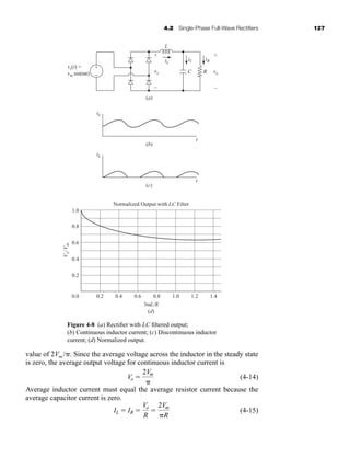 value of 2Vm /. Since the average voltage across the inductor in the steady state
is zero, the average output voltage for continuous inductor current is
(4-14)
Average inductor current must equal the average resistor current because the
average capacitor current is zero.
(4-15)
IL  IR 
Vo
R

2Vm
R
Vo 
2Vm

4.2 Single-Phase Full-Wave Rectifiers 127
Figure 4-8 (a) Rectifier with LC filtered output;
(b) Continuous inductor current; (c) Discontinuous inductor
current; (d) Normalized output.
iL
iL
vx
iC
t
t
vo
L
R
+ +
–
–
C
iR
(a)
(b)
vs(t) =
vm sin(ωt)
iL
V
o
/
V
m
(c)
1.0
0.8
0.6
0.4
0.2
0.0 0.2 0.4 0.6 0.8
(d)
3ωL/R
1.0 1.2 1.4
Normalized Output with LC Filter
+
−
har80679_ch04_111-170.qxd 12/15/09 3:48 PM Page 127
 
