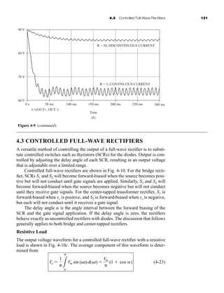 4.3 Controlled Full-Wave Rectifiers 131
4.3 CONTROLLED FULL-WAVE RECTIFIERS
A versatile method of controlling the output of a full-wave rectifier is to substi-
tute controlled switches such as thyristors (SCRs) for the diodes. Output is con-
trolled by adjusting the delay angle of each SCR, resulting in an output voltage
that is adjustable over a limited range.
Controlled full-wave rectifiers are shown in Fig. 4-10. For the bridge recti-
fier, SCRs S1 and S2 will become forward-biased when the source becomes posi-
tive but will not conduct until gate signals are applied. Similarly, S3 and S4 will
become forward-biased when the source becomes negative but will not conduct
until they receive gate signals. For the center-tapped transformer rectifier, S1 is
forward-biased when vs is positive, and S2 is forward-biased when vs is negative,
but each will not conduct until it receives a gate signal.
The delay angle is the angle interval between the forward biasing of the
SCR and the gate signal application. If the delay angle is zero, the rectifiers
behave exactly as uncontrolled rectifiers with diodes. The discussion that follows
generally applies to both bridge and center-tapped rectifiers.
Resistive Load
The output voltage waveform for a controlled full-wave rectifier with a resistive
load is shown in Fig. 4-10c. The average component of this waveform is deter-
mined from
(4-23)
Vo 
1
3

Vm sin (t)d(t) 
Vm

(1  cos )
90 V
80 V
70 V
60 V
0 s 50 ms
v(OUT+, OUT–)
100 ms
Time
150 ms
R = 50, DISCONTINUOUS CURRENT
R = 5, CONTINUOUS CURRENT
200 ms 250 ms 300 ms
(b)
Figure 4-9 (continued)
har80679_ch04_111-170.qxd 12/15/09 3:48 PM Page 131
 