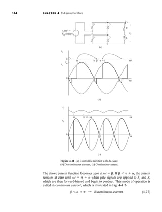 134 CHAPTER 4 Full-Wave Rectifiers
The above current function becomes zero at t  . If     , the current
remains at zero until t    when gate signals are applied to S3 and S4
which are then forward-biased and begin to conduct. This mode of operation is
called discontinuous current, which is illustrated in Fig. 4-11b.
(4-27)
    : discontinuous current
(a)
vo
io
R
L
vs (ωt) =
Vm sin(ωt)
+
–
+
−
0
0
0
(b)
(c)
α π π + α ωt
ωt
ωt
ωt
β
Vm
io
vo
io
vo
α π π + α
2π
π
2π
π
Figure 4-11 (a) Controlled rectifier with RL load;
(b) Discontinuous current; (c) Continuous current.
har80679_ch04_111-170.qxd 12/15/09 3:48 PM Page 134
 