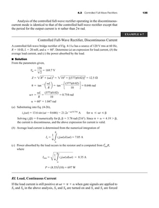 4.3 Controlled Full-Wave Rectifiers 135
Analysis of the controlled full-wave rectifier operating in the discontinuous-
current mode is identical to that of the controlled half-wave rectifier except that
the period for the output current is  rather than 2 rad.
EXAMPLE 4-7
Controlled Full-Wave Rectifier, Discontinuous Current
A controlled full-wave bridge rectifier of Fig. 4-11a has a source of 120 V rms at 60 Hz,
R  10 , L  20 mH, and  60. Determine (a) an expression for load current, (b) the
average load current, and (c) the power absorbed by the load.
■ Solution
From the parameters given,
(a) Substituting into Eq. (4-26),
Solving io()  0 numerically for ,   3.78 rad (216). Since    4.19 ,
the current is discontinuous, and the above expression for current is valid.
(b) Average load current is determined from the numerical integration of
(c) Power absorbed by the load occurs in the resistor and is computed from I2
rmsR,
where
RL Load, Continuous Current
If the load current is still positive at t    when gate signals are applied to
S3 and S4 in the above analysis, S3 and S4 are turned on and S1 and S2 are forced
P  (8.35)2
(10)  697 W
Irms 
C
1
3

io(t)d(t)  8.35 A
Io 
1
3

io(t)d (t)  7.05 A
io(t)  13.6 sin (t  0.646)  21.2et0.754
A for  t  
 60°  1.047 rad
 
L
R

(377)(0.02)
10
 0.754 rad
 tan1
a
L
R
b  tan1
c
(377)(0.02)
10
d  0.646 rad
Z  2R2
 (L)2
 2102
 [(377)(0.02)]2
 12.5 Æ
Vm 
120
12
 169.7 V
har80679_ch04_111-170.qxd 12/15/09 3:48 PM Page 135
 