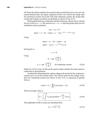 136 CHAPTER 4 Full-Wave Rectifiers
off. Since the initial condition for current in the second half-cycle is not zero, the
current function does not repeat. Equation (4-26) is not valid in the steady state
for continuous current. For an RL load with continuous current, the steady-state
current and voltage waveforms are generally as shown in Fig. 4-11c.
The boundary between continuous and discontinuous current occurs when 
for Eq. (4-26) is   . The current at t    must be greater than zero for
continuous-current operation.
Using
Solving for ,
Using
(4-28)
Either Eq. (4-27) or Eq. (4-28) can be used to check whether the load current is
continuous or discontinuous.
A method for determining the output voltage and current for the continuous-
current case is to use the Fourier series. The Fourier series for the voltage wave-
form for continuous-current case shown in Fig. 4-11c is expressed in general
form as
(4-29)
The dc (average) value is
(4-30)
The amplitudes of the ac terms are calculated from
()() (4-31)
Vn  2a2
n  b2
n
Vo 
1
 3

Vm sin (t)d(t) 
2Vm

cos
vo(t)  Vo  a
q
n1
Vn cos (n0t  n)
 tan1
a
L
R
b for continuous current
 tan1
a
L
R
b

sin(  ) A1  e()
B  0
sin(   )  sin(  )
sin(   )  sin(   ) e(  )
 0
i(  )  0
har80679_ch04_111-170.qxd 12/15/09 3:48 PM Page 136
 