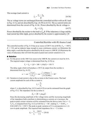 4.3 Controlled Full-Wave Rectifiers 141
The average load current is
(4-36)
The ac voltage terms are unchanged from the controlled rectifier with an RL load
in Fig. 4-11a and are described by Eqs. (4-29) to (4-32). The ac current terms are
determined from the circuit of Fig. 4-14c. Power absorbed by the dc voltage is
(4-37)
Power absorbed by the resistor in the load is I2
rmsR. If the inductance is large and the
load current has little ripple, power absorbed by the resistor is approximately Io
2
R.
Pdc  IoVdc
Io 
Vo  Vdc
R
EXAMPLE 4-10
Controlled Rectifier with RL-Source Load
The controlled rectifier of Fig. 4-14 has an ac source of 240 V rms at 60 Hz, Vdc  100 V,
R  5 , and an inductor large enough to cause continuous current. (a) Determine the
delay angle such that the power absorbed by the dc source is 1000 W. (b) Determine the
value of inductance that will limit the peak-to-peak load current variation to 2 A.
■ Solution
(a) For the power in the 100-V dc source to be 1000 W, the current in it must be 10 A.
The required output voltage is determined from Eq. (4-36) as
The delay angle which will produce a 150 V dc output from the rectifier is
determined from Eq. (4-35).
(b) Variation in load current is due to the ac terms in the Fourier series. The load
current amplitude for each of the ac terms is
where Vn is described by Eqs. (4-31) and (4-32) or can be estimated from the graph
of Fig. 4-12. The impedance for the ac terms is
Since the decreasing amplitude of the voltage terms and the increasing magnitude
of the impedance both contribute to diminishing ac currents as n increases, the
peak-to-peak current variation will be estimated from the first ac term. For n  2,
Vn/Vm is estimated from Fig. 4-12 as 0.68 for  46, making V2  0.68Vm 
0.68 (240 )  230 V. The peak-to-peak variation of 2 A corresponds to a 1-A
zero-to-peak amplitude. The required load impedance for n  2 is then
Z2 
V2
I2

230 V
1 A
 230 Æ
22
Zn  ƒ R  jn0Lƒ
In 
Vn
Zn
 cos1
a
Vo
2Vm
b  cos1
c
(150)()
212(240)
d  46°
Vo  Vdc  IoR  100  (10)(5)  150 V
har80679_ch04_111-170.qxd 12/15/09 3:48 PM Page 141
 