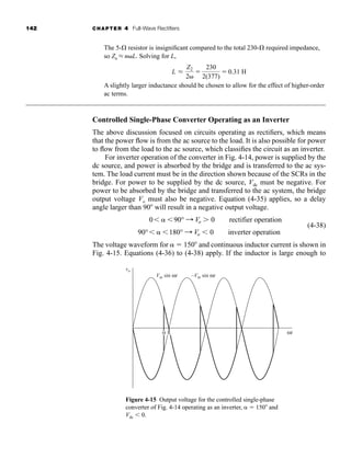 142 CHAPTER 4 Full-Wave Rectifiers
The 5- resistor is insignificant compared to the total 230- required impedance,
so Zn L nL. Solving for L,
A slightly larger inductance should be chosen to allow for the effect of higher-order
ac terms.
Controlled Single-Phase Converter Operating as an Inverter
The above discussion focused on circuits operating as rectifiers, which means
that the power flow is from the ac source to the load. It is also possible for power
to flow from the load to the ac source, which classifies the circuit as an inverter.
For inverter operation of the converter in Fig. 4-14, power is supplied by the
dc source, and power is absorbed by the bridge and is transferred to the ac sys-
tem. The load current must be in the direction shown because of the SCRs in the
bridge. For power to be supplied by the dc source, Vdc must be negative. For
power to be absorbed by the bridge and transferred to the ac system, the bridge
output voltage Vo must also be negative. Equation (4-35) applies, so a delay
angle larger than 90 will result in a negative output voltage.
(4-38)
The voltage waveform for  150 and continuous inductor current is shown in
Fig. 4-15. Equations (4-36) to (4-38) apply. If the inductor is large enough to
90° 180° : Vo  0 inverter operation
0 90° : Vo 0 rectifier operation
L L
Z2
2

230
2(377)
 0.31 H
Figure 4-15 Output voltage for the controlled single-phase
converter of Fig. 4-14 operating as an inverter,  150 and
Vdc  0.
ωt
vo
Vm sin ωt –Vm sin ωt
α π
har80679_ch04_111-170.qxd 12/15/09 3:48 PM Page 142
 