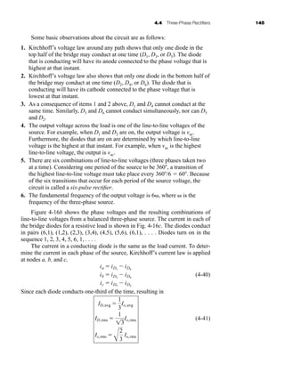 4.4 Three-Phase Rectifiers 145
Some basic observations about the circuit are as follows:
1. Kirchhoff’s voltage law around any path shows that only one diode in the
top half of the bridge may conduct at one time (D1, D3, or D5). The diode
that is conducting will have its anode connected to the phase voltage that is
highest at that instant.
2. Kirchhoff’s voltage law also shows that only one diode in the bottom half of
the bridge may conduct at one time (D2, D4, or D6). The diode that is
conducting will have its cathode connected to the phase voltage that is
lowest at that instant.
3. As a consequence of items 1 and 2 above, D1 and D4 cannot conduct at the
same time. Similarly, D3 and D6 cannot conduct simultaneously, nor can D5
and D2.
4. The output voltage across the load is one of the line-to-line voltages of the
source. For example, when D1 and D2 are on, the output voltage is vac.
Furthermore, the diodes that are on are determined by which line-to-line
voltage is the highest at that instant. For example, when vac is the highest
line-to-line voltage, the output is vac.
5. There are six combinations of line-to-line voltages (three phases taken two
at a time). Considering one period of the source to be 360, a transition of
the highest line-to-line voltage must take place every 360/6  60. Because
of the six transitions that occur for each period of the source voltage, the
circuit is called a six-pulse rectifier.
6. The fundamental frequency of the output voltage is 6, where  is the
frequency of the three-phase source.
Figure 4-16b shows the phase voltages and the resulting combinations of
line-to-line voltages from a balanced three-phase source. The current in each of
the bridge diodes for a resistive load is shown in Fig. 4-16c. The diodes conduct
in pairs (6,1), (1,2), (2,3), (3,4), (4,5), (5,6), (6,1), . . . . Diodes turn on in the
sequence 1, 2, 3, 4, 5, 6, 1, . . . .
The current in a conducting diode is the same as the load current. To deter-
mine the current in each phase of the source, Kirchhoff’s current law is applied
at nodes a, b, and c,
(4-40)
Since each diode conducts one-third of the time, resulting in
(4-41)
Is,rms 
A
2
3
Io,rms
ID,rms 
1
13
Io,rms
ID,avg 
1
3
Io,avg
ia  iD1
 iD4
ib  iD3
 iD6
ic  iD5
 iD2
har80679_ch04_111-170.qxd 12/15/09 3:48 PM Page 145
 