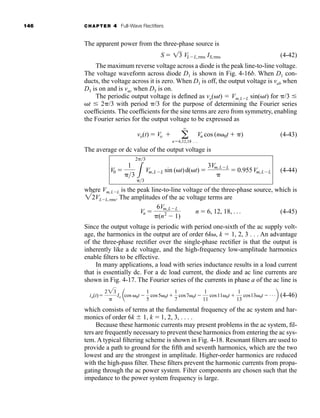 146 CHAPTER 4 Full-Wave Rectifiers
The apparent power from the three-phase source is
(4-42)
The maximum reverse voltage across a diode is the peak line-to-line voltage.
The voltage waveform across diode D1 is shown in Fig. 4-16b. When D1 con-
ducts, the voltage across it is zero. When D1 is off, the output voltage is vab when
D3 is on and is vac when D5 is on.
The periodic output voltage is defined as vo(t)  Vm,LL sin(t) for /3 
t  2/3 with period /3 for the purpose of determining the Fourier series
coefficients. The coefficients for the sine terms are zero from symmetry, enabling
the Fourier series for the output voltage to be expressed as
(4-43)
The average or dc value of the output voltage is
(4-44)
where Vm,LL is the peak line-to-line voltage of the three-phase source, which is
VLL, rms. The amplitudes of the ac voltage terms are
(4-45)
Since the output voltage is periodic with period one-sixth of the ac supply volt-
age, the harmonics in the output are of order 6k, k  1, 2, 3 . . . An advantage
of the three-phase rectifier over the single-phase rectifier is that the output is
inherently like a dc voltage, and the high-frequency low-amplitude harmonics
enable filters to be effective.
In many applications, a load with series inductance results in a load current
that is essentially dc. For a dc load current, the diode and ac line currents are
shown in Fig. 4-17. The Fourier series of the currents in phase a of the ac line is
(4-46)
which consists of terms at the fundamental frequency of the ac system and har-
monics of order 6k  1, k 1, 2, 3, . . . .
Because these harmonic currents may present problems in the ac system, fil-
ters are frequently necessary to prevent these harmonics from entering the ac sys-
tem. A typical filtering scheme is shown in Fig. 4-18. Resonant filters are used to
provide a path to ground for the fifth and seventh harmonics, which are the two
lowest and are the strongest in amplitude. Higher-order harmonics are reduced
with the high-pass filter. These filters prevent the harmonic currents from propa-
gating through the ac power system. Filter components are chosen such that the
impedance to the power system frequency is large.
ia(t)
223

Io acos 0t 
1
5
cos50t
1
7
cos70t 
1
11
cos110t 
1
13
cos130t  Áb
Vn 
6Vm,LL
(n2
 1)
n  6, 12, 18, Á
22
V0 
1
3 3
23
3
Vm,LL sin (t)d(t) 
3Vm,LL

 0.955Vm,LL
vo(t)  Vo  a
q
n6,12,18 Á
Vn cos (n0t  )
S  13 VLL,rms IS,rms
har80679_ch04_111-170.qxd 12/15/09 3:48 PM Page 146
 