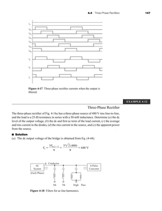 4.4 Three-Phase Rectifiers 147
Three-Phase Rectifier
The three-phase rectifier of Fig. 4-16a has a three-phase source of 480 V rms line-to-line,
and the load is a 25- resistance in series with a 50-mH inductance. Determine (a) the dc
level of the output voltage, (b) the dc and first ac term of the load current, (c) the average
and rms current in the diodes, (d) the rms current in the source, and (e) the apparent power
from the source.
■ Solution
(a) The dc output voltage of the bridge is obtained from Eq. (4-44).
Vo 
3Vm,LL


322 (480)

 648 V
Figure 4-17 Three-phase rectifier currents when the output is
filtered.
io
ia
ib
ic
iD1
iD2
iD3
iD4
iD5
iD6
AC
System
(Each Phase)
5th 7th High
Conductor
Pass
φ
6-Pulse
Converter
Figure 4-18 Filters for ac line harmonics.
EXAMPLE 4-12
har80679_ch04_111-170.qxd 12/15/09 3:48 PM Page 147
 