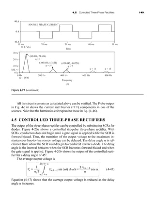 4.5 Controlled Three-Phase Rectifiers 149
All the circuit currents as calculated above can be verified. The Probe output
in Fig. 4-19b shows the current and Fourier (FFT) components in one of the
sources. Note that the harmonics correspond to those in Eq. (4-46).
4.5 CONTROLLED THREE-PHASE RECTIFIERS
The output of the three-phase rectifier can be controlled by substituting SCRs for
diodes. Figure 4-20a shows a controlled six-pulse three-phase rectifier. With
SCRs, conduction does not begin until a gate signal is applied while the SCR is
forward-biased. Thus, the transition of the output voltage to the maximum in-
stantaneous line-to-line source voltage can be delayed. The delay angle is ref-
erenced from where the SCR would begin to conduct if it were a diode. The delay
angle is the interval between when the SCR becomes forward-biased and when
the gate signal is applied. Figure 4-20b shows the output of the controlled recti-
fier for a delay angle of 45.
The average output voltage is
(4-47)
Equation (4-47) shows that the average output voltage is reduced as the delay
angle increases.
Vo 
1
3 3
23
3
Vm,LL sin (t) d(t) 
3Vm,LL

cos
40 A
0 A
–40 A
10 ms 20 ms
SOURCE PHASE CURRENT
Time
I (VA)
30 A
20 A
10 A
0 A
0 Hz 200 Hz
I (VA)
400 Hz
Frequency
(b)
600 Hz
n = 13
n = 11
(420.042, 4.0529)
n = 7
(300.030, 5.7521)
n = 5
(60.006, 28.606)
n = 1
800 Hz
SEL
30 ms 40 ms 50 ms
Figure 4-19 (continued)
har80679_ch04_111-170.qxd 12/15/09 3:48 PM Page 149
 