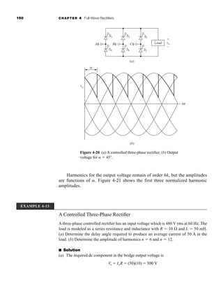 150 CHAPTER 4 Full-Wave Rectifiers
Harmonics for the output voltage remain of order 6k, but the amplitudes
are functions of . Figure 4-21 shows the first three normalized harmonic
amplitudes.
Figure 4-20 (a) A controlled three-phase rectifier; (b) Output
voltage for  45.
vo
vo
Aφ Bφ Cφ
S1
S4
S3
S6
S5
+
–
S2
Load
(a)
(b)
ωt
α
EXAMPLE 4-13
A Controlled Three-Phase Rectifier
A three-phase controlled rectifier has an input voltage which is 480 V rms at 60 Hz. The
load is modeled as a series resistance and inductance with R  10  and L  50 mH.
(a) Determine the delay angle required to produce an average current of 50 A in the
load. (b) Determine the amplitude of harmonics n  6 and n  12.
■ Solution
(a) The required dc component in the bridge output voltage is
Vo  IoR  (50)(10)  500 V
har80679_ch04_111-170.qxd 12/15/09 3:48 PM Page 150
 