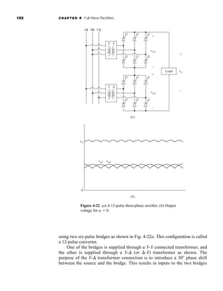 152 CHAPTER 4 Full-Wave Rectifiers
using two six-pulse bridges as shown in Fig. 4-22a. This configuration is called
a 12-pulse converter.
One of the bridges is supplied through a Y-Y connected transformer, and
the other is supplied through a Y- (or -Y) transformer as shown. The
purpose of the Y- transformer connection is to introduce a 30 phase shift
between the source and the bridge. This results in inputs to the two bridges
Y
Aφ Bφ Cφ
+
+
(a)
(b)
0
+
Load
–
–
–
Y
voY
voY
vo
Y Δ
voΔ
voΔ
vo
Figure 4-22 (a) A 12-pulse three-phase rectifier; (b) Output
voltage for  0.
har80679_ch04_111-170.qxd 12/15/09 3:48 PM Page 152
 