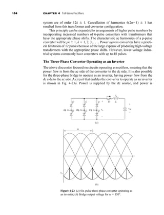 154 CHAPTER 4 Full-Wave Rectifiers
system are of order 12k  1. Cancellation of harmonics 6(2n1)  1 has
resulted from this transformer and converter configuration.
This principle can be expanded to arrangements of higher pulse numbers by
incorporating increased numbers of 6-pulse converters with transformers that
have the appropriate phase shifts. The characteristic ac harmonics of a p-pulse
converter will be pk  1, k  1, 2, 3, . . . . Power system converters have a practi-
cal limitation of 12 pulses because of the large expense of producing high-voltage
transformers with the appropriate phase shifts. However, lower-voltage indus-
trial systems commonly have converters with up to 48 pulses.
The Three-Phase Converter Operating as an Inverter
The above discussion focused on circuits operating as rectifiers, meaning that the
power flow is from the ac side of the converter to the dc side. It is also possible
for the three-phase bridge to operate as an inverter, having power flow from the
dc side to the ac side. A circuit that enables the converter to operate as an inverter
is shown in Fig. 4-23a. Power is supplied by the dc source, and power is
Figure 4-23 (a) Six-pulse three-phase converter operating as
an inverter; (b) Bridge output voltage for  150.
+
–
io
vo
vo
vdc
R
Aφ Bφ
α
+
–
Cφ
(a)
(b)
L
har80679_ch04_111-170.qxd 12/15/09 3:48 PM Page 154
 