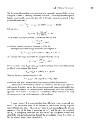4.6 DC Power Transmission 159
The dc output voltages of the converters must have magnitudes less than 310.6 kV, so a
voltage of 200 kV is arbitrarily selected for converter 2. This voltage must be negative
because power must be absorbed at converter 2. The delay angle at converter 2 is then
computed from Eq. (4-47).
Solving for 2,
The dc current required to deliver 100 MW to converter 2 is then
which is the required current-carrying capacity of the line.
The required dc output voltage at converter 1 is computed as
The required delay angle at converter 1 is computed from Eq. (4-47).
Power loss in the line is I2
rmsR, where Irms L Io because the ac components of line current
are filtered by the inductor. Line loss is
Note that the power supplied at converter 1 is
which is the total power absorbed by the other converter and the line resistance.
Certainly other combinations of voltages and current will meet the design objectives,
as long as the dc voltages are less than the maximum possible output voltage and the line
and converter equipment can carry the current. A better design might have higher volt-
ages and a lower current to reduce power loss in the line. That is one reason for using
12-pulse converters and bipolar operation, as discussed next.
A more common dc transmission line has a 12-pulse converter at each ter-
minal. This suppresses some of the harmonics and reduces filtering require-
ments. Moreover, a pair of 12-pulse converters at each terminal provides bipolar
operation. One of the lines is energized at Vdc and the other is energized
at Vdc. In emergency situations, one pole of the line can operate without the
other pole, with current returning through the ground path. Figure 4-25 shows a
bipolar scheme for dc power transmission.
P1  Vdc1Io  (205 kV)(500 A)  102.5 MW
Ploss  I2
rmsR L (500)2
(10)  2.5 MW
1  cos1 205 kV
310.6 kV
 48.7°
Vo1  Vo2  Io R  200 kV  (500)(10)  205 kV
Io 
100 MW
200 kV
 500 A
2  cos1
a
200 kV
310.6 kV
b  130°
Vo2 
3Vm,LL

cos 2  (310.6 kV) cos 2  200 kV
har80679_ch04_111-170.qxd 12/15/09 3:48 PM Page 159
 