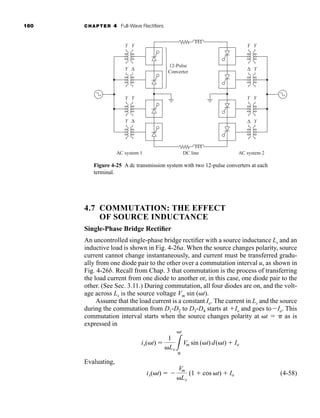 160 CHAPTER 4 Full-Wave Rectifiers
4.7 COMMUTATION: THE EFFECT
OF SOURCE INDUCTANCE
Single-Phase Bridge Rectifier
An uncontrolled single-phase bridge rectifier with a source inductance Ls and an
inductive load is shown in Fig. 4-26a. When the source changes polarity, source
current cannot change instantaneously, and current must be transferred gradu-
ally from one diode pair to the other over a commutation interval u, as shown in
Fig. 4-26b. Recall from Chap. 3 that commutation is the process of transferring
the load current from one diode to another or, in this case, one diode pair to the
other. (See Sec. 3.11.) During commutation, all four diodes are on, and the volt-
age across Ls is the source voltage Vm sin (t).
Assume that the load current is a constant Io. The current in Ls and the source
during the commutation from D1-D2 to D3-D4 starts at Io and goes toIo. This
commutation interval starts when the source changes polarity at t   as is
expressed in
Evaluating,
(4-58)
is(t)  
Vm
Ls
(1  cos t)  Io
is(t) 
1
Ls 3
t

Vm sin (t) d(t)  Io
Figure 4-25 A dc transmission system with two 12-pulse converters at each
terminal.
12-Pulse
Converter
DC line AC system 2
AC system 1
Y Y
Y Y
Y Δ
Y Δ
Y Y
Y Y
Y
Δ
Y
Δ
har80679_ch04_111-170.qxd 12/15/09 3:48 PM Page 160
 