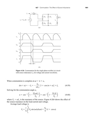 4.7 Commutation: The Effect of Source Inductance 161
When commutation is complete at ␻t ⫽ ␲ ⫹ u,
(4-59)
Solving for the commutation angle u,
(4-60)
where Xs ⫽ ␻Ls is the reactance of the source. Figure 4-26b shows the effect of
the source reactance on the load current and voltage.
Average load voltage is
Vo ⫽
1
␲3
␲
u
Vm sin (␻t)d(␻t) ⫽
Vm
␲
(1 ⫹ cos u)
u ⫽ cos⫺1
a1 ⫺
2Io␻LS
Vm
b ⫽ cos⫺1
a1 ⫺
2IoXS
Vm
b
i(␲ ⫹ u) ⫽ ⫺Io ⫽ ⫺
Vm
␻LS
31 ⫹ cos (␲ ⫹ u)4 ⫹ Io
D1
iD1
iD3
(a)
(b)
0
0
0
0
+
+
+
–
–
–
vLs
vo
is
Io
vs = Vm sin wt
Vm
Io
Io
Io
–Io
vo
is
u
D4
D3
D2
Figure 4-26 Commutation for the single-phase rectifier (a) circuit
with source inductance Ls; (b) voltage and current waveforms.
har80679_ch04_111-170.qxd 12/17/09 3:47 PM Page 161
 