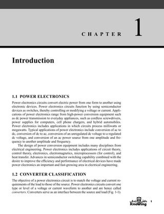 C H A P T E R 1
1
Introduction
1.1 POWER ELECTRONICS
Power electronics circuits convert electric power from one form to another using
electronic devices. Power electronics circuits function by using semiconductor
devices as switches, thereby controlling or modifying a voltage or current. Appli-
cations of power electronics range from high-power conversion equipment such
as dc power transmission to everyday appliances, such as cordless screwdrivers,
power supplies for computers, cell phone chargers, and hybrid automobiles.
Power electronics includes applications in which circuits process milliwatts or
megawatts. Typical applications of power electronics include conversion of ac to
dc, conversion of dc to ac, conversion of an unregulated dc voltage to a regulated
dc voltage, and conversion of an ac power source from one amplitude and fre-
quency to another amplitude and frequency.
The design of power conversion equipment includes many disciplines from
electrical engineering. Power electronics includes applications of circuit theory,
control theory, electronics, electromagnetics, microprocessors (for control), and
heat transfer. Advances in semiconductor switching capability combined with the
desire to improve the efficiency and performance of electrical devices have made
power electronics an important and fast-growing area in electrical engineering.
1.2 CONVERTER CLASSIFICATION
The objective of a power electronics circuit is to match the voltage and current re-
quirements of the load to those of the source. Power electronics circuits convert one
type or level of a voltage or current waveform to another and are hence called
converters. Converters serve as an interface between the source and load (Fig. 1-1).
har80679_ch01_001-020.qxd 12/15/09 2:27 PM Page 1
 